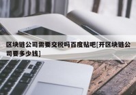 区块链公司需要交税吗百度贴吧[开区块链公司要多少钱]